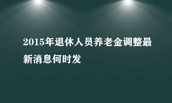 2015年退休人员养老金调整最新消息何时发