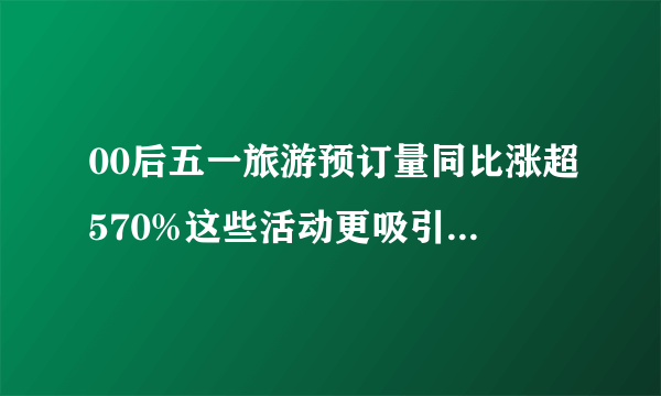 00后五一旅游预订量同比涨超570%这些活动更吸引年轻人-飞外