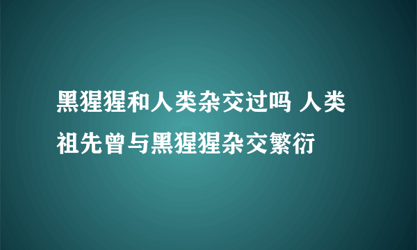 黑猩猩和人类杂交过吗 人类祖先曾与黑猩猩杂交繁衍