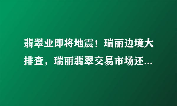 翡翠业即将地震！瑞丽边境大排查，瑞丽翡翠交易市场还能运行吗？