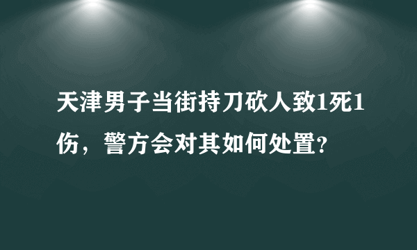 天津男子当街持刀砍人致1死1伤，警方会对其如何处置？