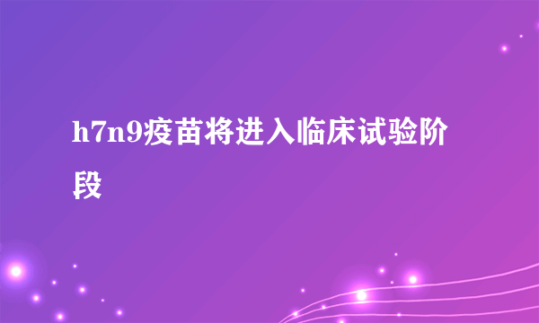 h7n9疫苗将进入临床试验阶段