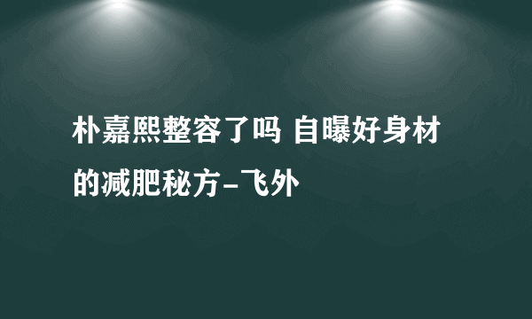 朴嘉熙整容了吗 自曝好身材的减肥秘方-飞外