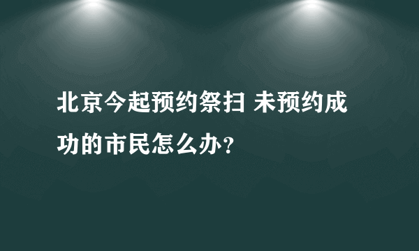 北京今起预约祭扫 未预约成功的市民怎么办？