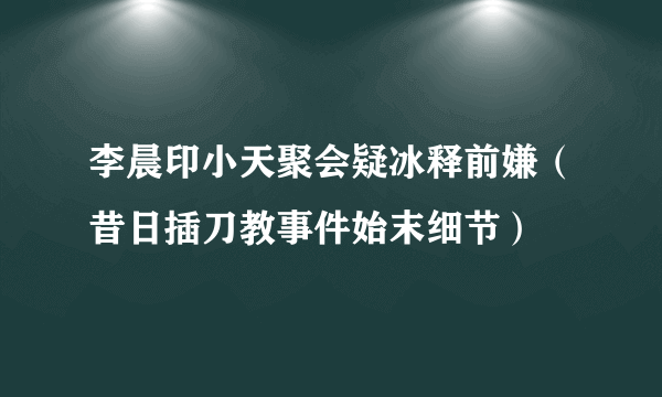 李晨印小天聚会疑冰释前嫌（昔日插刀教事件始末细节）