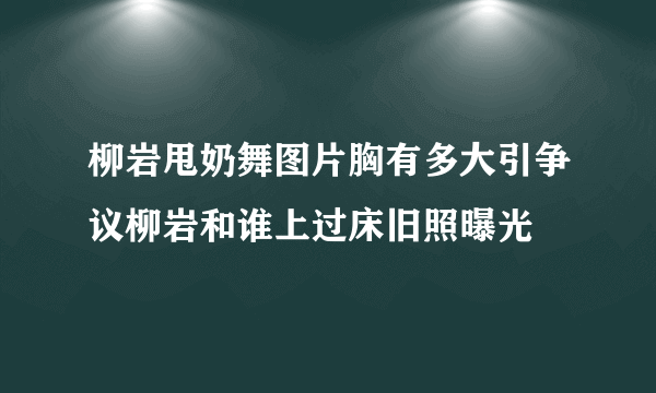 柳岩甩奶舞图片胸有多大引争议柳岩和谁上过床旧照曝光