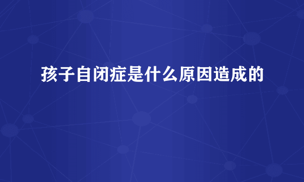 孩子自闭症是什么原因造成的