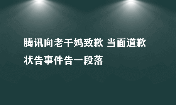 腾讯向老干妈致歉 当面道歉状告事件告一段落