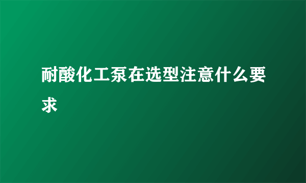 耐酸化工泵在选型注意什么要求