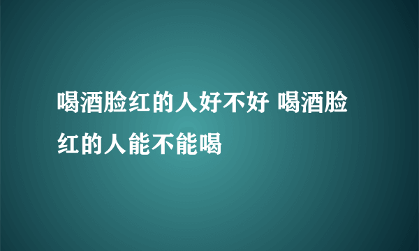 喝酒脸红的人好不好 喝酒脸红的人能不能喝