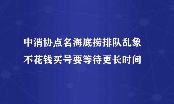 中消协点名海底捞排队乱象 不花钱买号要等待更长时间