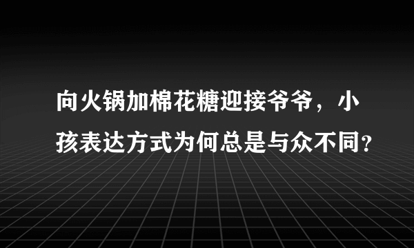 向火锅加棉花糖迎接爷爷，小孩表达方式为何总是与众不同？