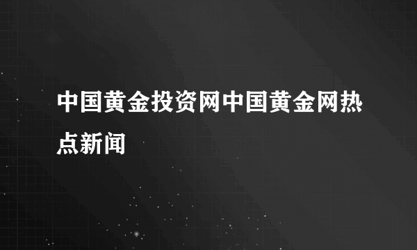 中国黄金投资网中国黄金网热点新闻