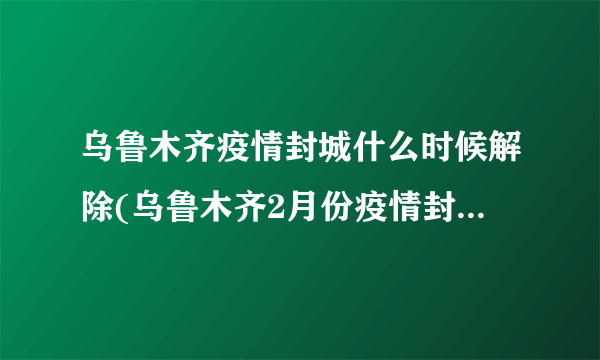 乌鲁木齐疫情封城什么时候解除(乌鲁木齐2月份疫情封城公告) - 飞外网