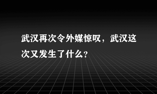 武汉再次令外媒惊叹，武汉这次又发生了什么？