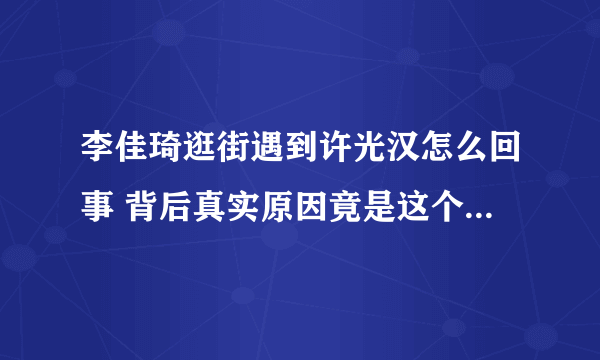 李佳琦逛街遇到许光汉怎么回事 背后真实原因竟是这个太厉害了！