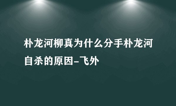 朴龙河柳真为什么分手朴龙河自杀的原因-飞外