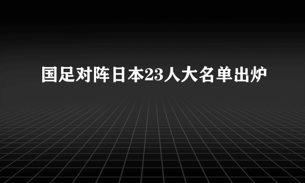 国足对阵日本23人大名单出炉