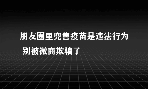 朋友圈里兜售疫苗是违法行为 别被微商欺骗了