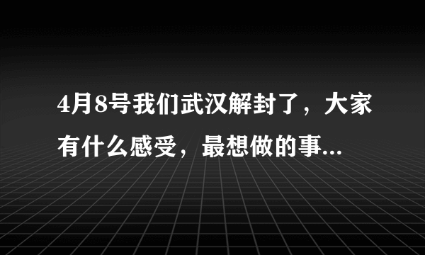 4月8号我们武汉解封了，大家有什么感受，最想做的事情是什么？