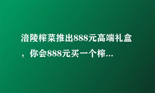 涪陵榨菜推出888元高端礼盒，你会888元买一个榨菜礼盒吗？