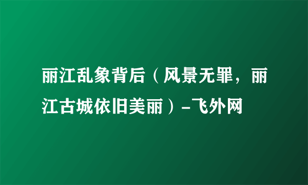 丽江乱象背后（风景无罪，丽江古城依旧美丽）-飞外网