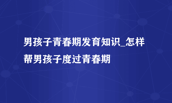 男孩子青春期发育知识_怎样帮男孩子度过青春期