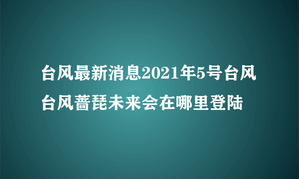 台风最新消息2021年5号台风 台风蔷琵未来会在哪里登陆