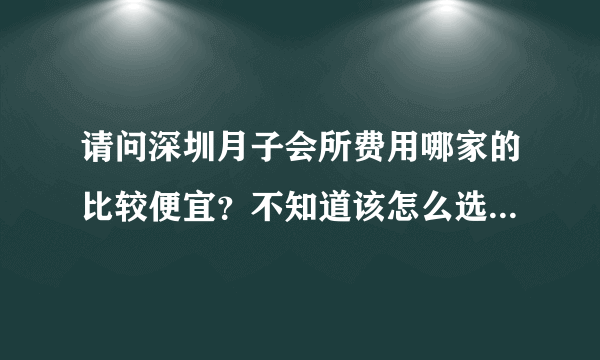 请问深圳月子会所费用哪家的比较便宜？不知道该怎么选择才好？