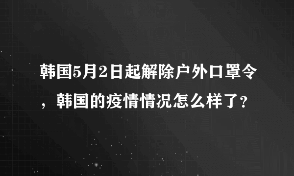 韩国5月2日起解除户外口罩令，韩国的疫情情况怎么样了？