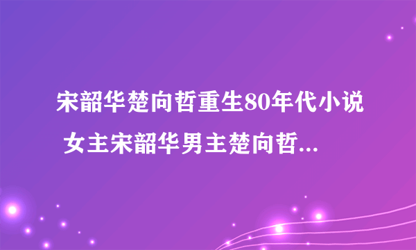 宋韶华楚向哲重生80年代小说 女主宋韶华男主楚向哲全文阅读