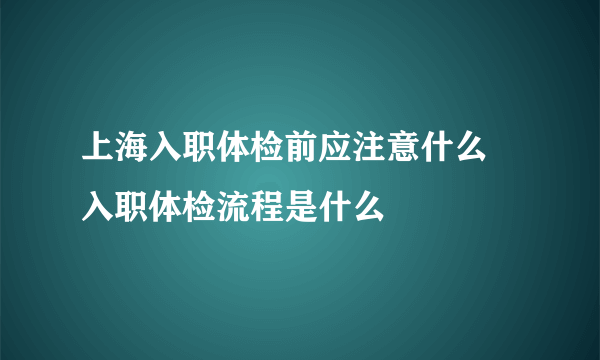 上海入职体检前应注意什么 入职体检流程是什么