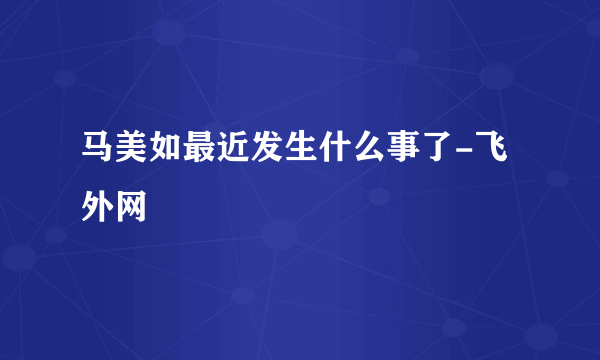 马美如最近发生什么事了-飞外网