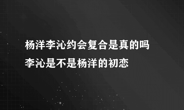 杨洋李沁约会复合是真的吗 李沁是不是杨洋的初恋