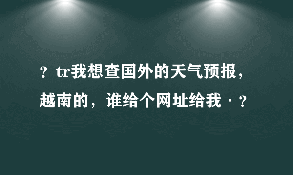 ？tr我想查国外的天气预报，越南的，谁给个网址给我·？