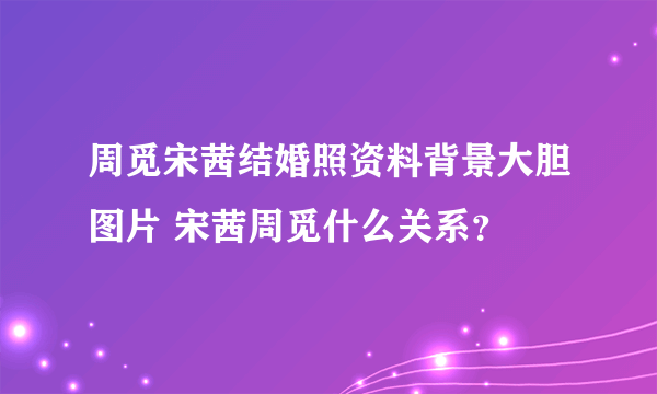 周觅宋茜结婚照资料背景大胆图片 宋茜周觅什么关系？