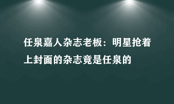 任泉嘉人杂志老板：明星抢着上封面的杂志竟是任泉的