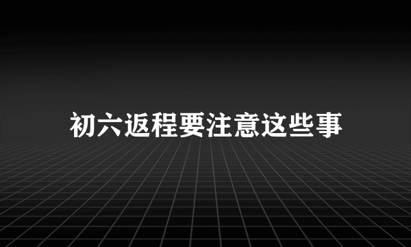 初六返程要注意这些事