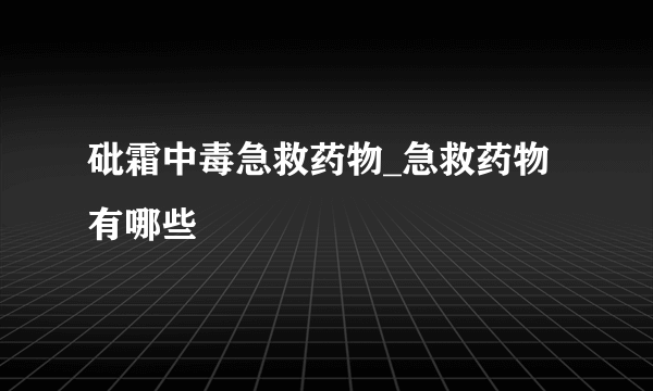 砒霜中毒急救药物_急救药物有哪些