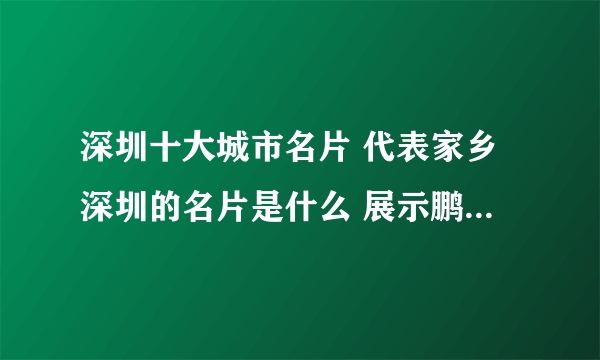 深圳十大城市名片 代表家乡深圳的名片是什么 展示鹏城魅力城市形象