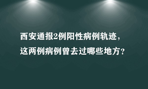 西安通报2例阳性病例轨迹，这两例病例曾去过哪些地方？