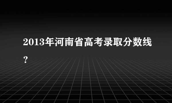 2013年河南省高考录取分数线？