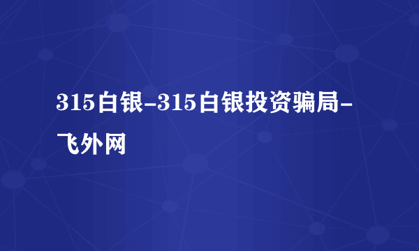 315白银-315白银投资骗局-飞外网