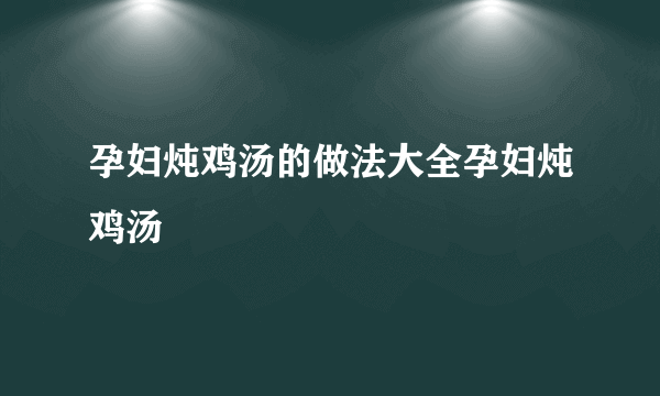 孕妇炖鸡汤的做法大全孕妇炖鸡汤