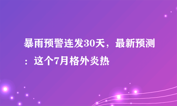 暴雨预警连发30天，最新预测：这个7月格外炎热