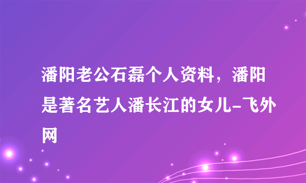 潘阳老公石磊个人资料，潘阳是著名艺人潘长江的女儿-飞外网