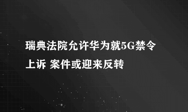 瑞典法院允许华为就5G禁令上诉 案件或迎来反转