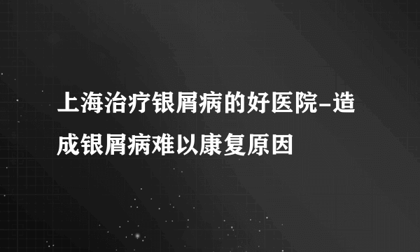 上海治疗银屑病的好医院-造成银屑病难以康复原因