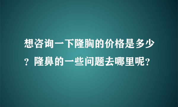 想咨询一下隆胸的价格是多少？隆鼻的一些问题去哪里呢？