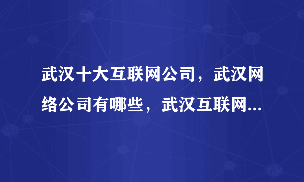 武汉十大互联网公司，武汉网络公司有哪些，武汉互联网企业十强榜中榜